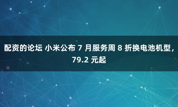 配资的论坛 小米公布 7 月服务周 8 折换电池机型，79.2 元起