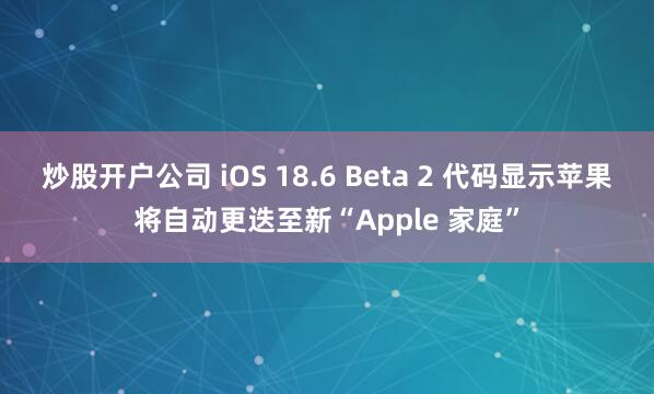 炒股开户公司 iOS 18.6 Beta 2 代码显示苹果将自动更迭至新“Apple 家庭”