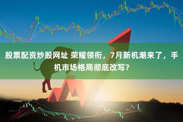 股票配资炒股网址 荣耀领衔，7月新机潮来了，手机市场格局彻底改写？