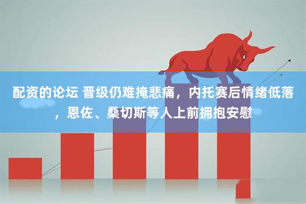 配资的论坛 晋级仍难掩悲痛，内托赛后情绪低落，恩佐、桑切斯等人上前拥抱安慰