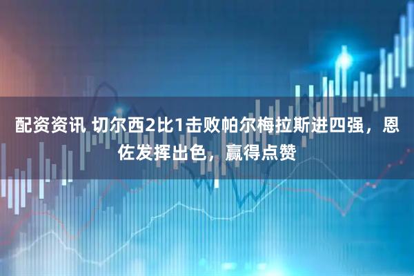 配资资讯 切尔西2比1击败帕尔梅拉斯进四强，恩佐发挥出色，赢得点赞