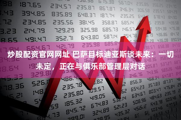 炒股配资官网网址 巴萨目标迪亚斯谈未来：一切未定，正在与俱乐部管理层对话