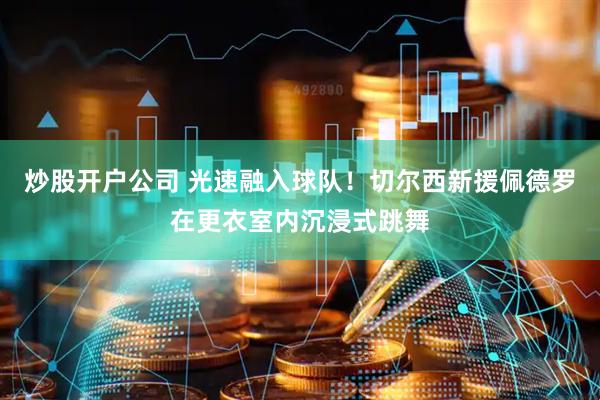 炒股开户公司 光速融入球队！切尔西新援佩德罗在更衣室内沉浸式跳舞