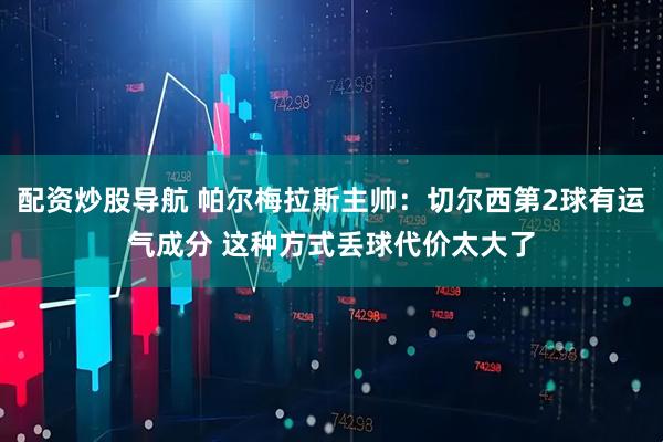 配资炒股导航 帕尔梅拉斯主帅：切尔西第2球有运气成分 这种方式丢球代价太大了
