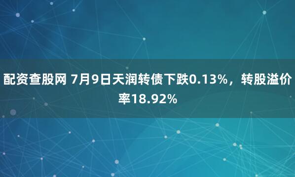 配资查股网 7月9日天润转债下跌0.13%，转股溢价率18.92%