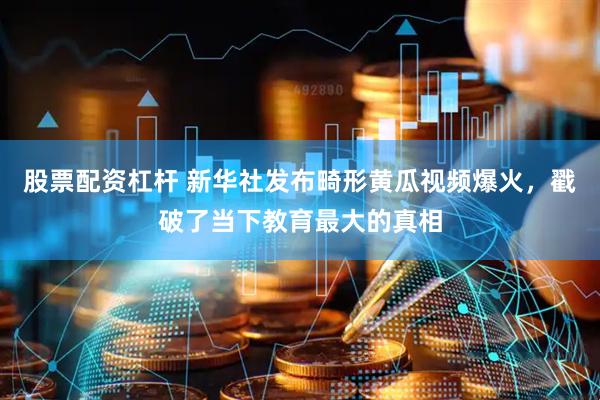 股票配资杠杆 新华社发布畸形黄瓜视频爆火，戳破了当下教育最大的真相