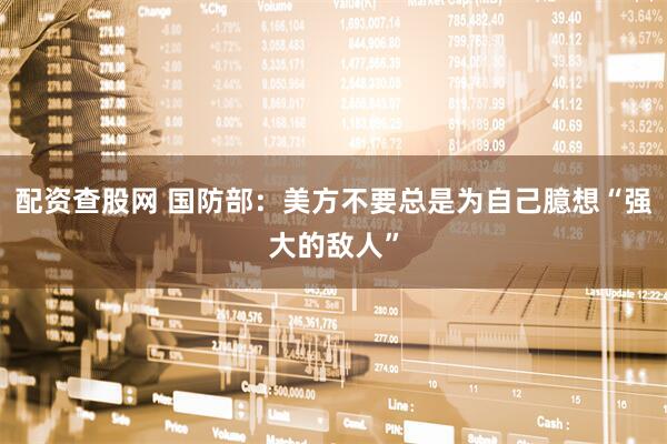 配资查股网 国防部：美方不要总是为自己臆想“强大的敌人”