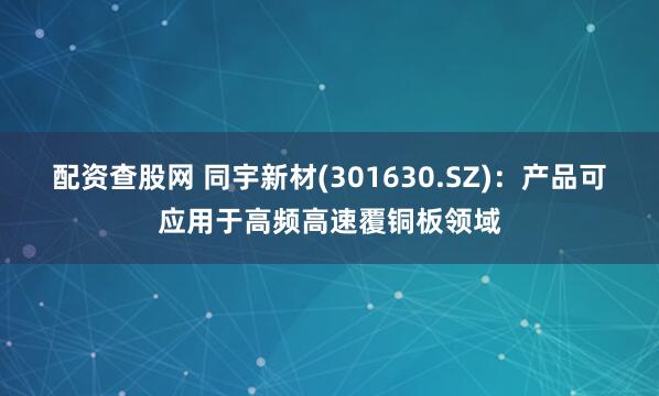 配资查股网 同宇新材(301630.SZ)：产品可应用于高频高速覆铜板领域