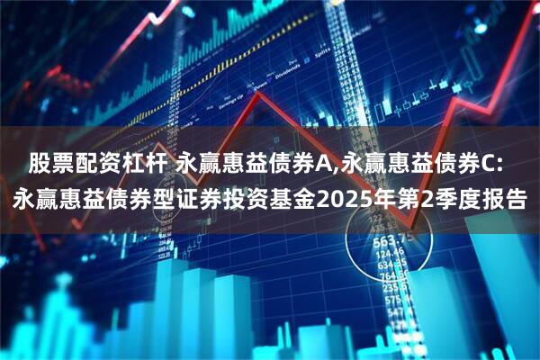股票配资杠杆 永赢惠益债券A,永赢惠益债券C: 永赢惠益债券型证券投资基金2025年第2季度报告