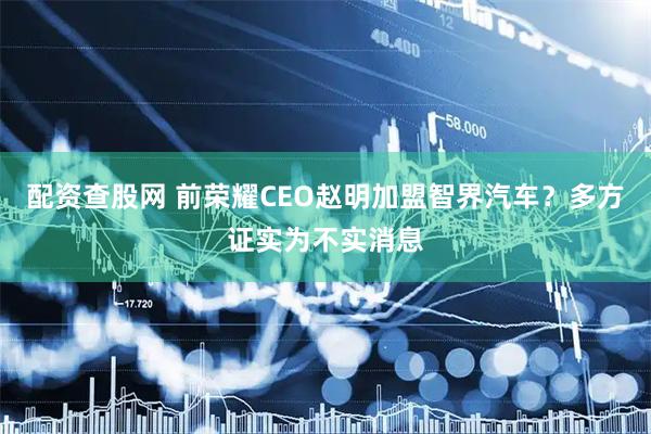 配资查股网 前荣耀CEO赵明加盟智界汽车？多方证实为不实消息