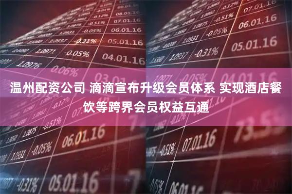 温州配资公司 滴滴宣布升级会员体系 实现酒店餐饮等跨界会员权益互通